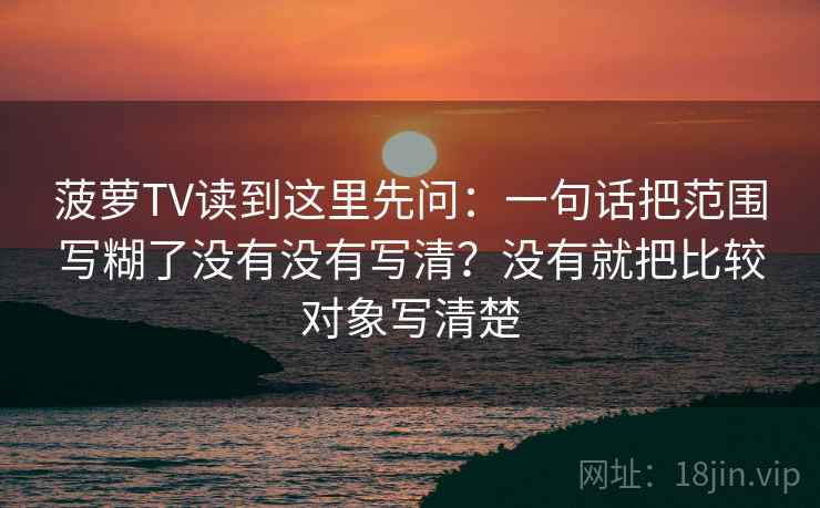 菠萝TV读到这里先问：一句话把范围写糊了没有没有写清？没有就把比较对象写清楚