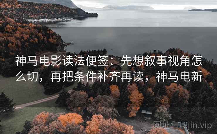 神马电影读法便签：先想叙事视角怎么切，再把条件补齐再读，神马电新