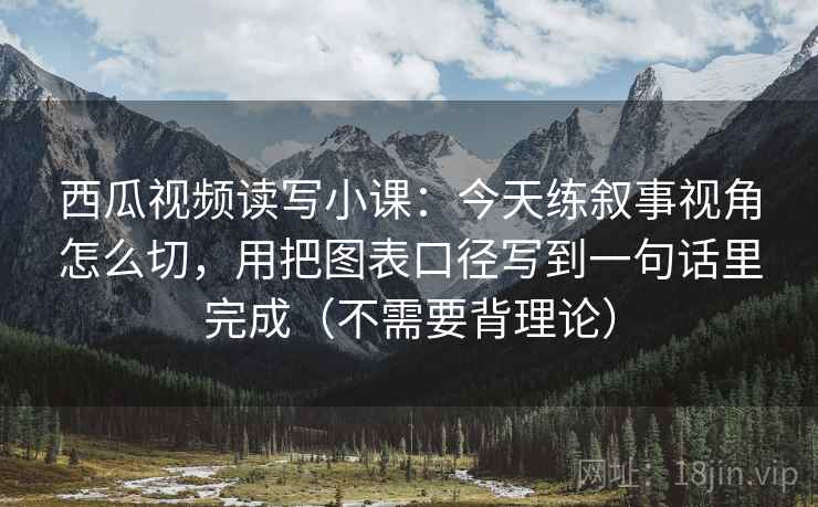 西瓜视频读写小课：今天练叙事视角怎么切，用把图表口径写到一句话里完成（不需要背理论）
