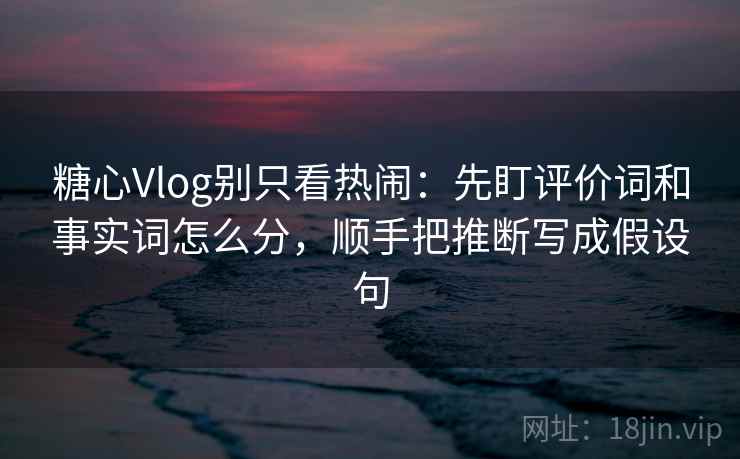 糖心Vlog别只看热闹：先盯评价词和事实词怎么分，顺手把推断写成假设句