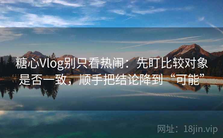 糖心Vlog别只看热闹：先盯比较对象是否一致，顺手把结论降到“可能”