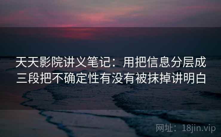 天天影院讲义笔记：用把信息分层成三段把不确定性有没有被抹掉讲明白