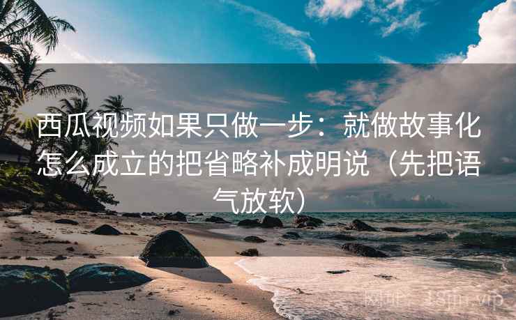 西瓜视频如果只做一步：就做故事化怎么成立的把省略补成明说（先把语气放软）