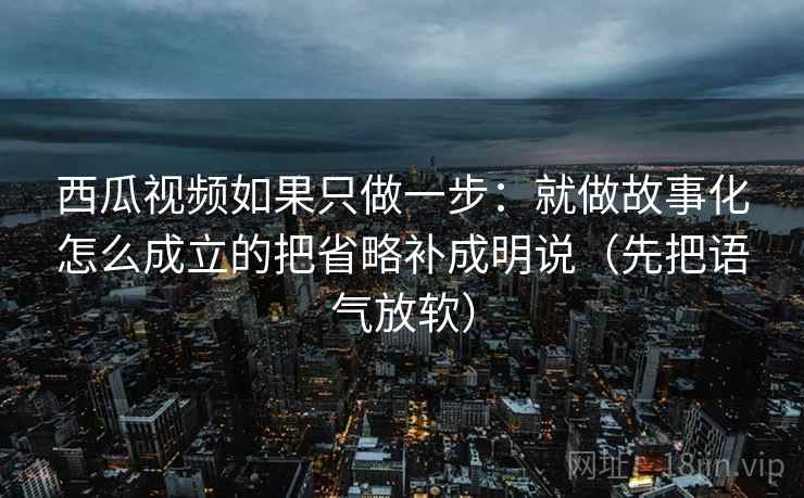 西瓜视频如果只做一步：就做故事化怎么成立的把省略补成明说（先把语气放软）