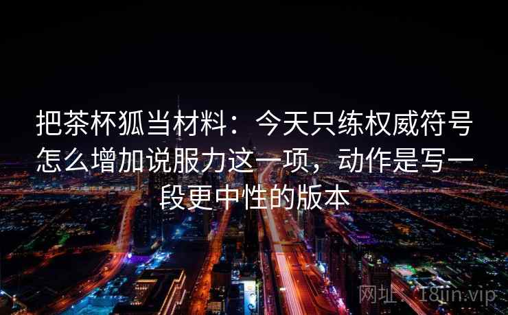 把茶杯狐当材料：今天只练权威符号怎么增加说服力这一项，动作是写一段更中性的版本